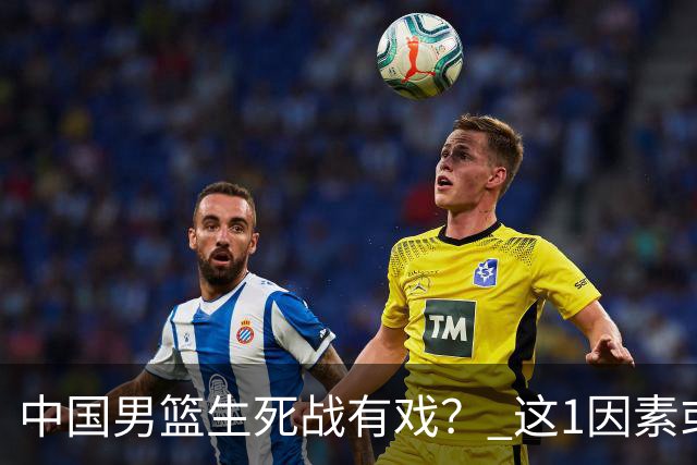 中国男篮生死战有戏？ 这1因素或成破局关键